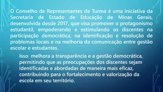 O Conselho de Representantes de Turma é uma iniciativa da
Secretaria de Estado de Educação de Minas Gerais,
desenvolvida desde 2017, que visa promover o protagonismo
estudantil, empoderando e estimulando os discentes na
participação democrática, na identificação e resolução de
problemas locais e na melhoria da comunicação entre gestão
escolar e estudantes.
Isso melhora a transparência e a gestão democrática,
permitindo que as preocupações dos discentes sejam
identificadas e abordadas de maneira mais eficaz,
contribuindo para o fortalecimento e valorização da
escola em seu território.
 