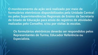O monitoramento da ação será realizado por meio de
formulários eletrônicos disponibilizados pela Unidade Central
ou pelas Superintendências Regionais de Ensino da Secretaria
de Estado de Educação para envio de registros de atividades
realizadas pelo Conselho, e/ou por visitas às escolas.
Os formulários eletrônicos deverão ser respondidos pelos
Representantes de Turma, Educador Referência ou
Especialista.
 
