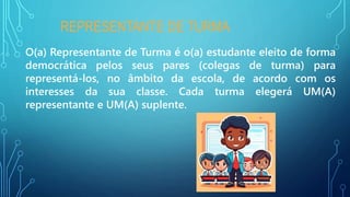 REPRESENTANTE DE TURMA
O(a) Representante de Turma é o(a) estudante eleito de forma
democrática pelos seus pares (colegas de turma) para
representá-los, no âmbito da escola, de acordo com os
interesses da sua classe. Cada turma elegerá UM(A)
representante e UM(A) suplente.
 