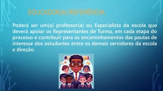 EDUCADOR(A) REFERÊNCIA
Poderá ser um(a) professor(a) ou Especialista da escola que
deverá apoiar os Representantes de Turma, em cada etapa do
processo e contribuir para os encaminhamentos das pautas de
interesse dos estudantes entre os demais servidores da escola
e direção.
 