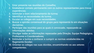 1. Estar presente nas reuniões do Conselho;
2. Estabelecer contato permanente com os outros representantes para trocar
experiências;
3. Estimular o bom relacionamento da turma;
4. Identificar as necessidades da turma;
5. Escutar os colegas em suas necessidades;
6. Buscar a opinião consensual do grupo para representá-lo em situações
decisórias;
7. Participar das reuniões para as quais é convocado, repassando as
informações obtidas;
8. Divulgar todas as informações repassadas pela Direção, Equipe Pedagógica,
Professores e Coordenadores;
9. Estimular a turma a conhecer e cumprir as normas estabelecidas no
Regimento Escolar;
10. Orientar os colegas nas suas dúvidas, encaminhando-os aos setores
competentes.
 