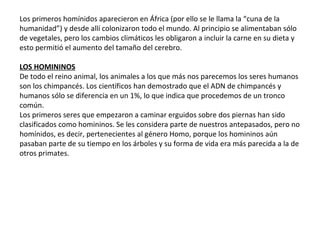 Los primeros homínidos aparecieron en África (por ello se le llama la “cuna de la
humanidad”) y desde allí colonizaron todo el mundo. Al principio se alimentaban sólo
de vegetales, pero los cambios climáticos les obligaron a incluir la carne en su dieta y
esto permitió el aumento del tamaño del cerebro.
LOS HOMININOS
De todo el reino animal, los animales a los que más nos parecemos los seres humanos
son los chimpancés. Los científicos han demostrado que el ADN de chimpancés y
humanos sólo se diferencia en un 1%, lo que indica que procedemos de un tronco
común.
Los primeros seres que empezaron a caminar erguidos sobre dos piernas han sido
clasificados como homininos. Se les considera parte de nuestros antepasados, pero no
homínidos, es decir, pertenecientes al género Homo, porque los homininos aún
pasaban parte de su tiempo en los árboles y su forma de vida era más parecida a la de
otros primates.
 