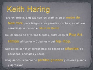 Era un artista. Empezó con los graffitis en el metro de New York, para luego cubrir paredes, coches, esculturas, cerámicas, e incluso el Muro de BerlínSe inspiraba en diversas fuentes, entre ellas el Pop Art, ritmosafricanos y Cubanos y del hip−hop.Sus obras son muy personales: se basan en siluetasde personas, animales y seresimaginarios, siempre de perfiles gruesos y colores planos y agresivosKeith Haring
