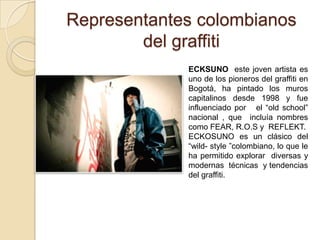 Representantes colombianos
        del graffiti
             ECKSUNO este joven artista es
             uno de los pioneros del graffiti en
             Bogotá, ha pintado los muros
             capitalinos desde 1998 y fue
             influenciado por el “old school”
             nacional , que incluía nombres
             como FEAR, R.O.S y REFLEKT.
             ECKOSUNO es un clásico del
             “wild- style ”colombiano, lo que le
             ha permitido explorar diversas y
             modernas técnicas y tendencias
             del graffiti.
 