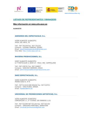 www.entredosorillas.org



LISTADO DE REPRESENTANTES Y MANAGERS

Más información en www.arte-asoc.es

ALBACETE




 ASESORES DEL ESPECTACULO, S.L.

 02006 ALBACETE (ALBACETE)
 AVDA. DEL ARTE, 76

 Telf.: 967-243109 Fax: 967-191235
 Contacto : LOZANO CEBRIAN, ISIDRO
 Email: asesoresdelespectaculo@hotmail.com
 Sitio Web: http://www.ases.com.es



 BAVIERA PRODUCCIONES, S.L.

 02007 ALBACETE (ALBACETE)
 C/ F PARTICULAR 2, NAVE 23 - POLG. IND. CAMPOLLANO

 Telf.: 967-246761 Fax: 967-246857
 Contacto : SANCHEZ HERRERO, JESUS
 Email: administracion@bavieraproducciones.com



 SAEZ ESPECTACULOS, S.L.

 02004 ALBACETE (ALBACETE)
 PEDRO COCA 9, 3º-A

 Telf.: 967-511018-608-946446 Fax: 967-510721
 Contacto : SAEZ RUBIO, AMADA
 Email: espsaez@terra.es



 UNIVERSAL DE PROMOCIONES ARTISTICAS, S.L.

 02002 ALBACETE (ALBACETE)
 CONCEPCION 11, 2º -B APDO. DE CORREOS 1132

 Telf.: 967-522399 967-521183 Fax: 967-521183
 Contacto : GREGORIO MARTINEZ, SEBASTIAN
 Email: universal.promociones@gmail.com
 