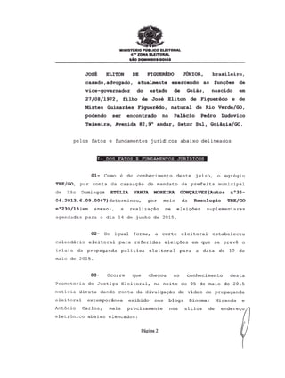 MINISTERIO PUBLICO ELEITORAL
47" ZONA ELEITORAL
sAo OOMINGO&-GOIAs
JOSE ELI TON DE FIGUEREDO JUNIOR, brasileiro,
casado, advoqado, atualmente exercendo as func;oes de
vice-governador do estado de Goias, nascido em
27/08/1972, filho de Jose Eliton de Figueredo e de
Mirtes Guimaraes Figueredo, natural de Rio Verde/GO,
podendo ser encontrado no Palacio Pedro Ludovico
Teixeira, Avenida 82,9° andar, Setor Sul, Goiania/GO.
pe10s fatos e fundamentos juridicos abaixo delineados
I- DOS FATOS E FUNDAMENTOS JURIDICOS
01- Como e de conhecimento deste juizo, 0 egregio
TRE/GO, por conta da cassa<;:aodo mandato da prefei ta municipal
de Sao Domingos ETELIA. VANJA MOREIRA GONCALVES (Autos n035-
04.2013.6.09.0047)determinou, p~r meio da Resoluc;:ao TRE/GO
n0239/15(em anexo), a realiza<;:ao de elei<;:5es suplementares
agendadas para 0 dia 14 de junho de 2015.
02- De igual forma, a corte eleitoral estabeleceu
calendario eleitoral para referidas elei<;:5esem que se preve 0
inicio da propagi;lndapoli tica eleitoral para a data de 12 de
maio de 2015.
03- Ocorre que chegou ao conhecimento des ta
Promotoria de Justi<;:aEleitoral, na noite de 05 de maio de 2015
noticia direta dando conta da divulga<;:aode video de propaganda
eleitoral extemporinea exibido nos blogs Dinornar Miranda e
AntOnio Carlos, rnais precisamente nos sitios de
eletrOnico abaixo elencados:
Pagina 2
 