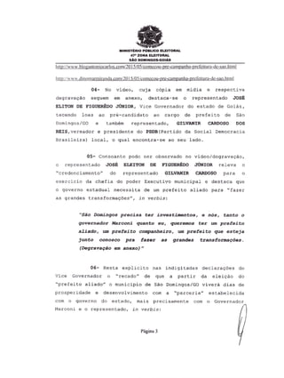 MINISTERIO PUBLICO ELEITORAL
47- ZONA ELEITORAL
SAO DOMINGOs-GOIAs
http://www.bIQgll!ltoniQcarlos.cQmI20 15i05icomecou-pre-cumpanha-prefeituru-de-suo.htllll
hUp:i !www.dinomannirandn.comi20ISiOS!comecou-pre-campanha-prefeitura-de-sao.htm I
04- No video, cuja c6pia em midia e respectiva
degrava9ao seguem em anexo, destaca-se 0 representado JOSE
ELITON DE FIGUEREDO JUNIOR, Vice Governador do estado de Goias,
tecendo loas ao pr~-candidato ao cargo de prefeito de sao
Domingos/GO e tamb~m representado, GILVANIR CARDOSO DOS
REIS,vereador e presidente do PSDB(Partido da Social Democracia
Brasileira) local, 0 qual encontra-se ao seu lado.
05- Consoante pode ser observado no video/degrava9aO,
o representado JOSE ELEITON DE FIGUEREDO JUNIOR releva 0
"credenciamento" do representado GILVANIR CARDOSO para 0
exercicio da chefia do poder Executivo municipal e destaca que
o governo estadual necessita de urn prefeito aliado para "fazer
as grandes transforma90es", in verbis:
"Sao Domingos precisa ter investimentos, e nos, tanto 0
governador Marconi quanta eu, queremos ter urn prefeito
aliado, um prefeito companheiro, um prefeito que esteja
junto conosco pra fazer as grandes transforma~des.
(Degrava9ao em anexo)"
06- Res ta explici to nas indigi tadas declara90es do
Vice Governador 0 "recado" de que a partir da eleiCao do
"prefeito aliado" 0 municipio de Sao Domingos/GO vivera dias de
prosperidade e desenvol vimento com a "parceria" estabelecida
com 0 governo do estado, mais precisamente com 0 Governador
Marconi e 0 representado, in verbis:
Pagina 3
 