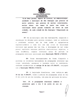 MINISTERIO PUBUCO ELEITORAL
47a ZONA ELEfTORAL
sAo DOMINGOS-GOIAS
"E,se Deus quiser, depois da vitoria, na administra9ao,
ajudando 0 municipio de Sao Domingos que precisa de
muito asEalto, que precisa de muitas interven90es,
muitas obras, nos vamos ta junto com voces na
realiza9ao desse grande trabalho em favor de cada
cidadao, de cada cidadA de Sao Domingos." (Degrava9ao em
anexo)"
07- Em urnmunicipio como Sao Domingos/GO, esquecido e
abandonado ha decadas pelo governo estadual, onde as carencias
e problemas sociais sao de toda ordem e agigantam-se
exponencialmente a cada dia com uma crise de moralidade
eleitoral que parece nao ter fim, a divulga<;:ao de tal video
possui explicita natureza politico eleitoreira,e objetiva, a
toda evidencia, coop tar eleitores antes do periodo de
propaganda eleitoral autorizado pela Resoluc;ao TRE/GO n0239/15.
08- Foram desrespeitados de forma flagrante e
acintosa os criterios balizadores da propaganda eleitoral que
visam, sobretudo, assegurar a isonomia entre os candidatos,
conforme estabelecido no artiqo 36 da Lei n09.504/97, conjugado
com a Resoluc;ao TRE/GO n0239/15.
09- A legisla<;:aobrasileira, como cedi<;:o,
no art.
36 da lei 9.504/97, coibe a pratica de propaganda antes do dia
05 de julho do ano de elei<;:6es,sob pena de aplicaca.o de multa:
"Art. 36. A propaganda eleitoral somente e
permi tida apas 0 dia 5 de julho do ano da
elei9ao.
Pagina 4
 
