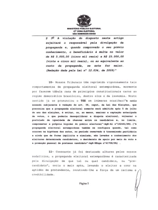 MINISTERIO PUBLICO ELEITORAL
47- ZONA EJ.EITORAL
sAo DOMINGOS.ootAs
§ ~ A violayao do disposto neste artigo
sujeitara 0 responsavel pela divulgayao da
propaganda e, quando comprovado 0 seu previo
conhecimento, 0 beneficiario a multa no valor
de R$ 5.000,00 (cinco mil rea.is) a R$ 25.000,00
(vinte e cinco mil reais), ou ao equivalente ao
custo da propaganda, se este for maior.
(Reciayaodada pela Lei nO 12.034, de 2009)"
10- Nossos Tribunais tem reprimido vigorosamente tais
comportamentos de propaganda elei toral extemporanea, mormente
por fazerem tabula rasa de principios constitucionais caros ao
regime democratico brasileiro, dentrc eles 0 da isonomia. Neste
sentido j a se pronunciou 0 TSE em inumeras ocasioes ("A ratio
essendi subjacente Ii veda~ao do art. 36, caput, da Lei das Elei~oes, que
preconiza que a propaganda eleitoral somente sera admitida ap6s 5 de julho
do ano das elei~oes, e evitar, ou, ao menos, amainar a capta040 antaoipada
de votos, 0 que poderia desequilibrar a disputa elei toral, vulnerar 0
postulado da iqualdade de chances entre os candidatos e, no limite,
comprometer a pr6pria higidez do prilio eleitoral"-AgR-Al n0152491/PR). ("A
propaganda elei toral extemporanea tambeDl se configura quando, tal. como
ocorreu na hip6tese dos autos, no periodo reservado a transmissao partid.aria
e ainda que de forma implicita e s1mulada, sao levados a conhecimento dos
eleitores determinada candidatura, 0 desiderato de apoio por maio do voto e
a prom<X;<io
pessoal de pretenso candidato"-AgR-REspe n041708/PA) .
11- Consoante ja foi destacado alhures pelos nossos
sodalicios, a propaganda eleitoral extemporanea e caracterizada
pela divulgac80 de que tal ou qual candida to, ou "pre-
candidato", seria 0 mais apto, levando 0 eleitor a crer na
aptid80 do pretendente, i.ncutindo-lhe a for<;a de um carisma e
credibilidade.
Pagina 5
 