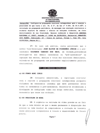 MINISTERIO PUBLICO ELEITORAL
47" ZONA ELEITORAL
SAO DOMINGOS-GOIAS
-Esteio/RS). Configura-se propaganda eleitoral extemporanea apta a ensejar a
penalidade de que trata 0 art. 36, § 3°, da Lei n° 9.504, de 30.9.1997, a
veiculayAo em propaganda partidaria, de mensagem com conotaQao eleitoreira e
evidente objetivo de remeter 0 eleitor as eleiQoes vindouras, em claro
desvirtuamento de sua finalidade. Recurso conhecido e desprovido. (RECURSO
ELEITORALn° 29337, Ac6rdao n° 14342 de 20/05/2014, Relator Ca) SEBASTlAo
LUIZ FLEURY,PublicacAo: DJ - Diario de justi£a, Vol~ 1, Tomo 091, Data
23/05/2014. Pagina 04 )
17- No caso sob an6lise, resta patenteado que 0
senhor Vice-Governador JOSE ELITON DE FIGUEREDo JUNIOR e 0 pre-
candidato GILVANIR CARDOSO DOS REIS, em verdade,pretenderam
antecipar-se aos demais candidatos ou "pri-candidatos" na
capta~ao das mentes, desejos e votos dos eleitores dominicanos,
valendo-se de propaganda com pretens6es explicitamente politico
eleitoreiras.
II- DOS PEDIDOS CAUTELARES
a)-DO FUMUS BONI IURIS
18- Consoante demonstrado, a legisla~Ao eleitoral
veda e reprime a propaganda elei toral extemporanea porquanto
violadora da necessaria isonomia que deve prevalecer entre
todos os candidatos e pri-candidatos. Encontra-se evidenciada a
d~vulgaCao do indigitado video nos blogs referidos, fazendo-se
necessaria que cesse sua exibicao.
b) -DO PElUCULUM IN MORA
19- A urg@ncia na retirada do video prende-se ao fate
de que a cada minuto em que 0 mesmo permanece a disposi~ao dos
acessos na rede mundial de computadores a vioIa~ao da isonomia
causa prejuizos irrepariveis a lisura e equanimidade do futuro
pleito.
Pagina 7
 
