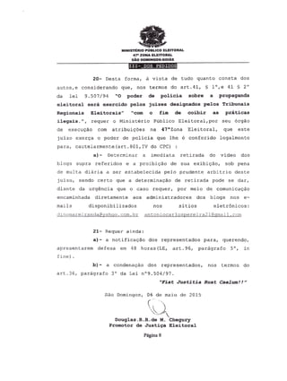 MINISTERIO PUBLICO ELEITORAL
4?- ZONA ELEITORAL
sAo DOMINGOs-GOIAs
~~~----------------
20- Desta forma, a vista de tudo quanto consta dos
autos,e considerando que, nos termos do art.41, § l°,e 41 § 2°
da lei 9.507/94 "0 poder de policia sobre a propaganda
eleitoral sera exercido pelos juizes designados pelos Tribunais
Regionais Eleitorais" "com 0 fim de coibir as praticas
ileqais.", requer 0 Ministerio Publico Eleitoral, por seu orgao
de execuca.o com atribuic5es na 47&Zona Eleitoral, que este
juizo exerca 0 poder de policia que Ihe 6 conferido legalmente
para, cautelarmente(art.801,IV do CPC)
a) - Determinar a imediata retirada do video dos
blogs supra referidos e a proibicao de sua exibicao, sob pena
de multa diaria a ser estabelecida pelo prudente arbitrio deste
juizo, sendo certo que a determinaclo de retirada pode se dar,
diante da urgencia que 0 caso requer, por meio de comunicaclo
encaminhada diretamente aos aclministradores dos blogs nos e-
mails disponibilizados nos sitios eletr6nicos:
dinomarmirancia@yahoo.Qom.br antoniocarlospereira21@gmail.com
21- Requer ainda:
a}- a notificacao dos representados para, querendo,
apresentarem defesa em 48 horas (LE, art. 96, paragrafo 5°, in
fine) .
b) - a condenacao dos representados, nos termos do
art.36, paragrafo 3° da Lei n09.504/97.
"Fiat Justitia Ruat Caelum!!"
Sio Domingos, 06 de maio de 2015
c· "
~
Douglas.R.R.de M. Chegury
Promotor de Justi~aEleitoral
Pagina 8
 