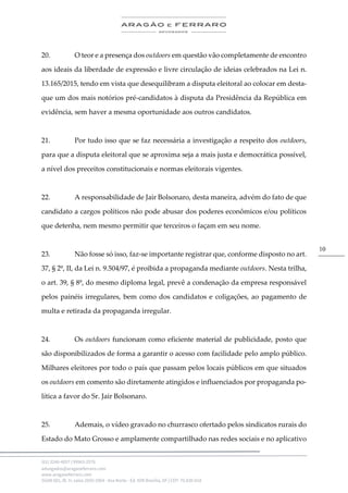 .
(61) 3246-4057 | 99963-2576
advogados@aragaoeferraro.com
www.aragaoeferraro.com
SGAN 601, Bl. H, salas 2059-2064 - Asa Norte - Ed. ION Brasília, DF | CEP: 70.830-018
10
20. O teor e a presença dos outdoors em questão vão completamente de encontro
aos ideais da liberdade de expressão e livre circulação de ideias celebrados na Lei n.
13.165/2015, tendo em vista que desequilibram a disputa eleitoral ao colocar em desta-
que um dos mais notórios pré-candidatos à disputa da Presidência da República em
evidência, sem haver a mesma oportunidade aos outros candidatos.
21. Por tudo isso que se faz necessária a investigação a respeito dos outdoors,
para que a disputa eleitoral que se aproxima seja a mais justa e democrática possível,
a nível dos preceitos constitucionais e normas eleitorais vigentes.
22. A responsabilidade de Jair Bolsonaro, desta maneira, advém do fato de que
candidato a cargos políticos não pode abusar dos poderes econômicos e/ou políticos
que detenha, nem mesmo permitir que terceiros o façam em seu nome.
23. Não fosse só isso, faz-se importante registrar que, conforme disposto no art.
37, § 2º, II, da Lei n. 9.504/97, é proibida a propaganda mediante outdoors. Nesta trilha,
o art. 39, § 8º, do mesmo diploma legal, prevê a condenação da empresa responsável
pelos painéis irregulares, bem como dos candidatos e coligações, ao pagamento de
multa e retirada da propaganda irregular.
24. Os outdoors funcionam como eficiente material de publicidade, posto que
são disponibilizados de forma a garantir o acesso com facilidade pelo amplo público.
Milhares eleitores por todo o país que passam pelos locais públicos em que situados
os outdoors em comento são diretamente atingidos e influenciados por propaganda po-
lítica a favor do Sr. Jair Bolsonaro.
25. Ademais, o vídeo gravado no churrasco ofertado pelos sindicatos rurais do
Estado do Mato Grosso e amplamente compartilhado nas redes sociais e no aplicativo
 
