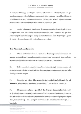 .
(61) 3246-4057 | 99963-2576
advogados@aragaoeferraro.com
www.aragaoeferraro.com
SGAN 601, Bl. H, salas 2059-2064 - Asa Norte - Ed. ION Brasília, DF | CEP: 70.830-018
11
de conversa WhatsApp aponta para uma evidente campanha antecipada, uma vez que
seus interlocutores não só afirmam que doarão bois para que o atual Presidente da
República seja reeleito, como sustentam que, caso não seja reeleito, o povo brasileiro
passará fome e terá de se alimentar de carnes de cachorro e gato.
26. Assim, há evidente movimento de campanha eleitoral antecipada promo-
vida pelo setor rural dos Estados do Mato Grosso e do Mato Grosso do Sul, que deve
ser investigada e condenada pela Justiça Eleitoral brasileira, a fim de proteger e garan-
tir a justa e democrática corrida eleitoral que se aproxima.
III.b. Abuso de Poder Econômico
27. O caso em tela abarca ainda a prática de abuso de poder econômico em vir-
tude da contratação da instalação de outdoors por meio do emprego de recursos finan-
ceiros que influenciam diretamente no curso do pleito eleitoral vindouro.
28. Independentemente da forma de locomoção, seja a pé, em seus automóveis
ou no transporte público ou alternativo, o abuso de poder econômico perpetrado pelos
investigados lhes atingiu.
29. Portanto, não há dúvidas a respeito do benefício auferido pelo Sr. Jair
Bolsonaro pela propaganda eleitoral promovida por pessoas físicas e jurídicas.
30. Há que se reconhecer a gravidade dos fatos ora denunciados. Esta reside
na ilegalidade da contratação de outdoors para fins de propaganda eleitoral, bem como
no fato de que o valor investido aparentemente tenha sido custeado por pessoas jurí-
dicas, cuja contribuição financeira para campanhas eleitorais não encontra respaldo na
legislação.
 
