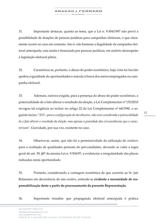 .
(61) 3246-4057 | 99963-2576
advogados@aragaoeferraro.com
www.aragaoeferraro.com
SGAN 601, Bl. H, salas 2059-2064 - Asa Norte - Ed. ION Brasília, DF | CEP: 70.830-018
12
31. Importante destacar, quanto ao tema, que a Lei n. 9.504/1997 não prevê a
possibilidade de doações de pessoas jurídicas para campanhas eleitorais, o que clara-
mente ocorre no caso em comento. Isto é: não bastasse a ilegalidade da campanha elei-
toral antecipada, esta ainda é financiada por pessoas jurídicas, em notório desrespeito
à legislação eleitoral pátria.
32. Caracteriza-se, portanto, o abuso do poder econômico, haja vista ter havido
quebra a igualdade de oportunidades e mácula à lisura dos meios empregados na cam-
panha eleitoral.
33. Ademais, outrora exigida, para a presença do abuso do poder econômico, a
potencialidade de o fato alterar o resultado da eleição, a Lei Complementar nº 135/2010
revogou tal exigência ao incluir no artigo 22 da Lei Complementar nº 64/1990, o se-
guinte inciso: "XVI - para a configuração do ato abusivo, não será considerada a potencialidade
de o fato alterar o resultado da eleição, mas apenas a gravidade das circunstâncias que o carac-
terizam". Gravidade, por sua vez, existente no caso.
34. Observa-se, assim, que não há a permissividade da utilização de outdoors
para a exaltação de qualidades pessoais do pré-candidato, devendo se valer a regra
geral do art. 39, §8º da mesma Lei n. 9.504/97, a evidenciar a irregularidade das placas
indicadas nesta oportunidade.
35. Portanto, considerando a vantagem econômica de que acarreta ao Sr. Jair
Bolsonaro em decorrência de tais outdors, entende-se evidente a necessidade de res-
ponsabilização deste a partir do processamento da presente Representação.
36. Importante ressaltar que propaganda eleitoral antecipada é prática
 
