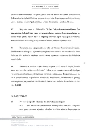 .
(61) 3246-4057 | 99963-2576
advogados@aragaoeferraro.com
www.aragaoeferraro.com
SGAN 601, Bl. H, salas 2059-2064 - Asa Norte - Ed. ION Brasília, DF | CEP: 70.830-018
13
reiterada do representado. Eis que no pleito eleitoral do ano de 2018 foi ajuizada Ação
de Investigação Judicial Eleitoral justamente em razão de propaganda eleitoral irregu-
lar por meio de outdoors3
pela chapa do Sr. Jair Bolsonaro e Hamilton Mourão.
37. Naqueles autos, o i. Ministério Público Eleitoral acostou notícias de fato
que recebeu do Brasil todo e que versavam sobre os mesmos fatos, a resultar na in-
clusão de cinquenta e cinco pessoas no polo passivo da Ação, o que apenas evidencia
a necessidade de se investigar o quanto narrado na presente representação.
38. Desta feita, caso seja provado que o Sr. Jair Messias Bolsonaro realizou cam-
panha eleitoral antecipada e, portanto, irregular, deve-se levar em consideração o fato
de haver sido realizada mediante outdoor, o que representa mais uma ilegalidade de
sua conduta.
39. Portanto, os outdoors objeto da reportagem “A 10 meses da eleição, fazendas
usam, sem empecilho, outdoors pró-Bolsonaro” violam as normas do processo eleitoral por
representarem afronta aos princípios da isonomia ou igualdade de oportunidades en-
tre os pré-candidatos ao pleito que ocorrerá no presente ano, tendo em vista que sig-
nificam promoção pessoal de Jair Messias Bolsonaro na condição de candidato às elei-
ções de 2022.
IV. DOS PEDIDOS
40. Por todo o exposto, o Partido dos Trabalhadores requer:
40.1. seja instaurado procedimento investigatório acerca da campanha
antecipada para que seja determinada a imediata retirada da propaganda
3 AIJE nº 0601969-65.2018.6.00.0000
 