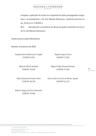 .
(61) 3246-4057 | 99963-2576
advogados@aragaoeferraro.com
www.aragaoeferraro.com
SGAN 601, Bl. H, salas 2059-2064 - Asa Norte - Ed. ION Brasília, DF | CEP: 70.830-018
14
irregular e aplicação de multa aos responsáveis pelas propagandas irregu-
lares e ao beneficiário, o Sr. Jair Messias Bolsonaro, conforme previsto no
art. 36 da Lei n. 9.504/97; e
40.2. seja apurada a ocorrência de abuso de poder econômico em favor
do Sr. Jair Messias Bolsonaro.
Nestes termos, pede deferimento.
Brasília, 6 de janeiro de 2022.
Eugênio José Guilherme de Aragão
OAB/DF 4.935
Marcelo Winch Schmidt
OAB/DF 53.599
Angelo Longo Ferraro
OAB/DF 37.922
Miguel Filipi Pimentel Novaes
OAB/DF 57.469
Maria Eduarda Praxedes Silva
OAB/DF 48.704
Roberta Nayara Pereira Alexandre
OAB/DF 59.906
Gean Carlos Ferreira de Moura Aguiar
OAB/DF 61.174
 
