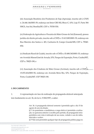 .
(61) 3246-4057 | 99963-2576
advogados@aragaoeferraro.com
www.aragaoeferraro.com
SGAN 601, Bl. H, salas 2059-2064 - Asa Norte - Ed. ION Brasília, DF | CEP: 70.830-018
2
(iii) Associação Brasileira dos Produtores de Soja (Aprosoja), inscrita sob o CNPJ
n. 26.446.146/0001-59, endereço em Setor CRS 502, Bloco C, S/N, Loja 37, Parte 384
SHCS, Asa Sul, Brasília/DF, CEP n. 70330-530;
(iv) Federação da Agricultura e Pecuária do Mato Grosso do Sul (Famasul), pessoa
jurídica de direito privado, inscrita sob o CNPJ n. 15.413.883/0001-39, endereço em
Rua Marcino dos Santos n. 401, Cachoeira II, Campo Grande/MS, CEP n. 79040-
850;
(v) Sindicato Rural de Cuiabá, inscrito sob o CNPJ n. 03.488.343/0001-35, endereço
em Avenida Manoel José de Arruda, S/N, Parque de Exposição, Porto, Cuiaba/MT,
CEP n. 78025-190; e
(vi) Associação dos Criadores de Mato Grosso (Acrimat), inscrita sob o CNPJ n.
15.072.416/0001-92, endereço em Avenida Beira Rio, S/N, Parque de Exposição,
Porto, Cuiabá/MT. CEP 78025-190.
I. DO CABIMENTO
1. A representação em face da realização de propaganda eleitoral antecipada
tem fundamento no art. 36, da Lei n. 9.504/1997, a saber:
Art. 36. A propaganda eleitoral somente é permitida após o dia 15 de
agosto do ano da eleição.
§ 1º Ao postulante a candidatura a cargo eletivo é permitida a realiza-
ção, na quinzena anterior à escolha pelo partido, de propaganda intra-
partidária com vista à indicação de seu nome, vedado o uso de rádio,
televisão e outdoor.
§ 2º Não será permitido qualquer tipo de propaganda política paga no
 