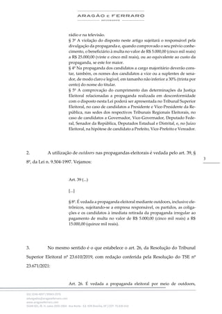 .
(61) 3246-4057 | 99963-2576
advogados@aragaoeferraro.com
www.aragaoeferraro.com
SGAN 601, Bl. H, salas 2059-2064 - Asa Norte - Ed. ION Brasília, DF | CEP: 70.830-018
3
rádio e na televisão.
§ 3º A violação do disposto neste artigo sujeitará o responsável pela
divulgação da propaganda e, quando comprovado o seu prévio conhe-
cimento, o beneficiário à multa no valor de R$ 5.000,00 (cinco mil reais)
a R$ 25.000,00 (vinte e cinco mil reais), ou ao equivalente ao custo da
propaganda, se este for maior.
§ 4º Na propaganda dos candidatos a cargo majoritário deverão cons-
tar, também, os nomes dos candidatos a vice ou a suplentes de sena-
dor, de modo claro e legível, em tamanho não inferior a 30% (trinta por
cento) do nome do titular.
§ 5º A comprovação do cumprimento das determinações da Justiça
Eleitoral relacionadas a propaganda realizada em desconformidade
com o disposto nesta Lei poderá ser apresentada no Tribunal Superior
Eleitoral, no caso de candidatos a Presidente e Vice-Presidente da Re-
pública, nas sedes dos respectivos Tribunais Regionais Eleitorais, no
caso de candidatos a Governador, Vice-Governador, Deputado Fede-
ral, Senador da República, Deputados Estadual e Distrital, e, no Juízo
Eleitoral, na hipótese de candidato a Prefeito, Vice-Prefeito e Vereador.
2. A utilização de outdoors nas propagandas eleitorais é vedada pelo art. 39, §
8º, da Lei n. 9.504-1997. Vejamos:
Art. 39 (...)
[...]
§ 8º. É vedada a propaganda eleitoral mediante outdoors, inclusive ele-
trônicos, sujeitando-se a empresa responsável, os partidos, as coliga-
ções e os candidatos à imediata retirada da propaganda irregular ao
pagamento de multa no valor de R$ 5.000,00 (cinco mil reais) a R$
15.000,00 (quinze mil reais).
3. No mesmo sentido é o que estabelece o art. 26, da Resolução do Tribunal
Superior Eleitoral nº 23.610/2019, com redação conferida pela Resolução do TSE nº
23.671/2021:
Art. 26. É vedada a propaganda eleitoral por meio de outdoors,
 