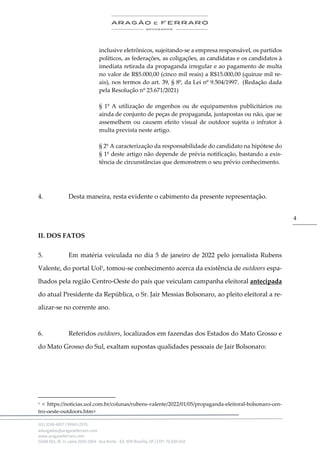 .
(61) 3246-4057 | 99963-2576
advogados@aragaoeferraro.com
www.aragaoeferraro.com
SGAN 601, Bl. H, salas 2059-2064 - Asa Norte - Ed. ION Brasília, DF | CEP: 70.830-018
4
inclusive eletrônicos, sujeitando-se a empresa responsável, os partidos
políticos, as federações, as coligações, as candidatas e os candidatos à
imediata retirada da propaganda irregular e ao pagamento de multa
no valor de R$5.000,00 (cinco mil reais) a R$15.000,00 (quinze mil re-
ais), nos termos do art. 39, § 8º, da Lei nº 9.504/1997. (Redação dada
pela Resolução nº 23.671/2021)
§ 1º A utilização de engenhos ou de equipamentos publicitários ou
ainda de conjunto de peças de propaganda, justapostas ou não, que se
assemelhem ou causem efeito visual de outdoor sujeita o infrator à
multa prevista neste artigo.
§ 2º A caracterização da responsabilidade do candidato na hipótese do
§ 1º deste artigo não depende de prévia notificação, bastando a exis-
tência de circunstâncias que demonstrem o seu prévio conhecimento.
4. Desta maneira, resta evidente o cabimento da presente representação.
II. DOS FATOS
5. Em matéria veiculada no dia 5 de janeiro de 2022 pelo jornalista Rubens
Valente, do portal Uol1, tomou-se conhecimento acerca da existência de outdoors espa-
lhados pela região Centro-Oeste do país que veiculam campanha eleitoral antecipada
do atual Presidente da República, o Sr. Jair Messias Bolsonaro, ao pleito eleitoral a re-
alizar-se no corrente ano.
6. Referidos outdoors, localizados em fazendas dos Estados do Mato Grosso e
do Mato Grosso do Sul, exaltam supostas qualidades pessoais de Jair Bolsonaro:
1 < https://noticias.uol.com.br/colunas/rubens-valente/2022/01/05/propaganda-eleitoral-bolsonaro-cen-
tro-oeste-outdoors.htm>
 