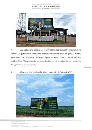 .
(61) 3246-4057 | 99963-2576
advogados@aragaoeferraro.com
www.aragaoeferraro.com
SGAN 601, Bl. H, salas 2059-2064 - Asa Norte - Ed. ION Brasília, DF | CEP: 70.830-018
5
7. De acordo com o noticiado, o outdoor da foto acima encontra-se instalado na
sede da Cooperativa dos Produtores Agropecuaristas do Paraíso e Região, COOPER,
localizado entre Camapuã e Paraíso das Águas em Mato Grosso do Sul. No referido
outdoor lê-se: "Pela democracia, por nossas famílias, por quem produz! Copper e produtores
da região juntos com Bolsonaro”.
8. Vê-se, abaixo, o outdoor alocado no município de Douradina/MS:
 