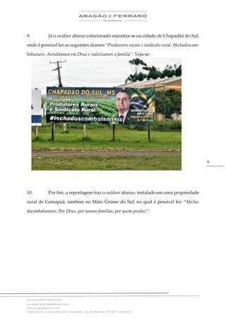 .
(61) 3246-4057 | 99963-2576
advogados@aragaoeferraro.com
www.aragaoeferraro.com
SGAN 601, Bl. H, salas 2059-2064 - Asa Norte - Ed. ION Brasília, DF | CEP: 70.830-018
6
9. Já o outdoor abaixo colacionado encontra-se na cidade de Chapadão do Sul,
onde é possível ler os seguintes dizeres “Produtores rurais e sindicato rural. #fechadoscom-
bolsonaro. Acreditamos em Deus e valorizamos a família”. Veja-se:
10. Por fim, a reportagem traz o outdoor abaixo, instalado em uma propriedade
rural de Camapuã, também no Mato Grosso do Sul, no qual é possível ler: “#fecha-
docombolsonaro. Por Deus, por nossas famílias, por quem produz”:
 