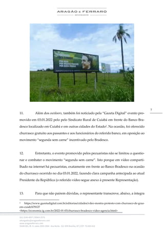 .
(61) 3246-4057 | 99963-2576
advogados@aragaoeferraro.com
www.aragaoeferraro.com
SGAN 601, Bl. H, salas 2059-2064 - Asa Norte - Ed. ION Brasília, DF | CEP: 70.830-018
7
11. Além dos outdoors, também foi noticiado pela “Gazeta Digital” evento pro-
movido em 03.01.2022 pelo pelo Sindicato Rural de Cuiabá em frente do Banco Bra-
desco localizado em Cuiabá e em outras cidades do Estado2. Na ocasião, foi oferecido
churrasco gratuito aos passantes e aos funcionários do referido banco, em oposição ao
movimento “segunda sem carne” incentivado pelo Bradesco.
12. Entretanto, o evento promovido pelos pecuaristas não se limitou a questio-
nar e combater o movimento “segunda sem carne”. Isto porque em vídeo comparti-
lhado na internet há pecuaristas, exatamente em frente ao Banco Bradesco na ocasião
do churrasco ocorrido no dia 03.01.2022, fazendo clara campanha antecipada ao atual
Presidente da República (o referido vídeo segue anexo à presente Representação).
13. Para que não pairem dúvidas, o representante transcreve, abaixo, a íntegra
2 https://www.gazetadigital.com.br/editorias/cidades/vdeo-mostra-protesto-com-churrasco-de-graa-
em-cuiab/678127
<https://economia.ig.com.br/2022-01-03/churrasco-bradesco-video-agencia.html>
 