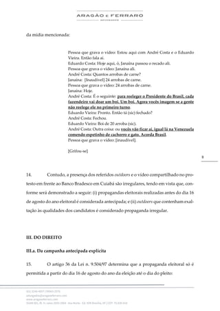 .
(61) 3246-4057 | 99963-2576
advogados@aragaoeferraro.com
www.aragaoeferraro.com
SGAN 601, Bl. H, salas 2059-2064 - Asa Norte - Ed. ION Brasília, DF | CEP: 70.830-018
8
da mídia mencionada:
Pessoa que grava o vídeo: Estou aqui com André Costa e o Eduardo
Vieira. Então fala aí.
Eduardo Costa: Hoje aqui, ó, Janaína passou o recado ali.
Pessoa que grava o vídeo: Janaína ali.
André Costa: Quantos arrobas de carne?
Janaína: [Inaudível] 24 arrobas de carne.
Pessoa que grava o vídeo: 24 arrobas de carne.
Janaína: Hoje.
André Costa: É o seguinte: para reeleger o Presidente do Brasil, cada
fazendeiro vai doar um boi. Um boi. Agora vocês imagem se a gente
não reelege ele no primeiro turno.
Eduardo Vieira: Pronto. Então tá (sic) fechado?
André Costa: Fechou.
Eduardo Vieira: Boi de 20 arroba (sic).
André Costa: Outra coisa: ou vocês vão ficar aí, igual lá na Venezuela
comendo espetinho de cachorro e gato. Acorda Brasil.
Pessoa que grava o vídeo: [inaudível].
[Grifou-se]
14. Contudo, a presença dos referidos outdoors e o vídeo compartilhado no pro-
testo em frente ao Banco Bradesco em Cuiabá são irregulares, tendo em vista que, con-
forme será demonstrado a seguir: (i) propagandas eleitorais realizadas antes do dia 16
de agosto do ano eleitoral é considerada antecipada; e (ii) outdoors que contenham exal-
tação às qualidades dos candidatos é considerado propaganda irregular.
III. DO DIREITO
III.a. Da campanha antecipada explícita
15. O artigo 36 da Lei n. 9.504/97 determina que a propaganda eleitoral só é
permitida a partir do dia 16 de agosto do ano da eleição até o dia do pleito:
 