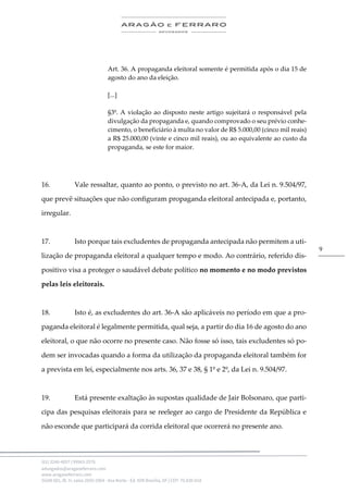 .
(61) 3246-4057 | 99963-2576
advogados@aragaoeferraro.com
www.aragaoeferraro.com
SGAN 601, Bl. H, salas 2059-2064 - Asa Norte - Ed. ION Brasília, DF | CEP: 70.830-018
9
Art. 36. A propaganda eleitoral somente é permitida após o dia 15 de
agosto do ano da eleição.
[...]
§3º. A violação ao disposto neste artigo sujeitará o responsável pela
divulgação da propaganda e, quando comprovado o seu prévio conhe-
cimento, o beneficiário à multa no valor de R$ 5.000,00 (cinco mil reais)
a R$ 25.000,00 (vinte e cinco mil reais), ou ao equivalente ao custo da
propaganda, se este for maior.
16. Vale ressaltar, quanto ao ponto, o previsto no art. 36-A, da Lei n. 9.504/97,
que prevê situações que não configuram propaganda eleitoral antecipada e, portanto,
irregular.
17. Isto porque tais excludentes de propaganda antecipada não permitem a uti-
lização de propaganda eleitoral a qualquer tempo e modo. Ao contrário, referido dis-
positivo visa a proteger o saudável debate político no momento e no modo previstos
pelas leis eleitorais.
18. Isto é, as excludentes do art. 36-A são aplicáveis no período em que a pro-
paganda eleitoral é legalmente permitida, qual seja, a partir do dia 16 de agosto do ano
eleitoral, o que não ocorre no presente caso. Não fosse só isso, tais excludentes só po-
dem ser invocadas quando a forma da utilização da propaganda eleitoral também for
a prevista em lei, especialmente nos arts. 36, 37 e 38, § 1º e 2º, da Lei n. 9.504/97.
19. Está presente exaltação às supostas qualidade de Jair Bolsonaro, que parti-
cipa das pesquisas eleitorais para se reeleger ao cargo de Presidente da República e
não esconde que participará da corrida eleitoral que ocorrerá no presente ano.
 