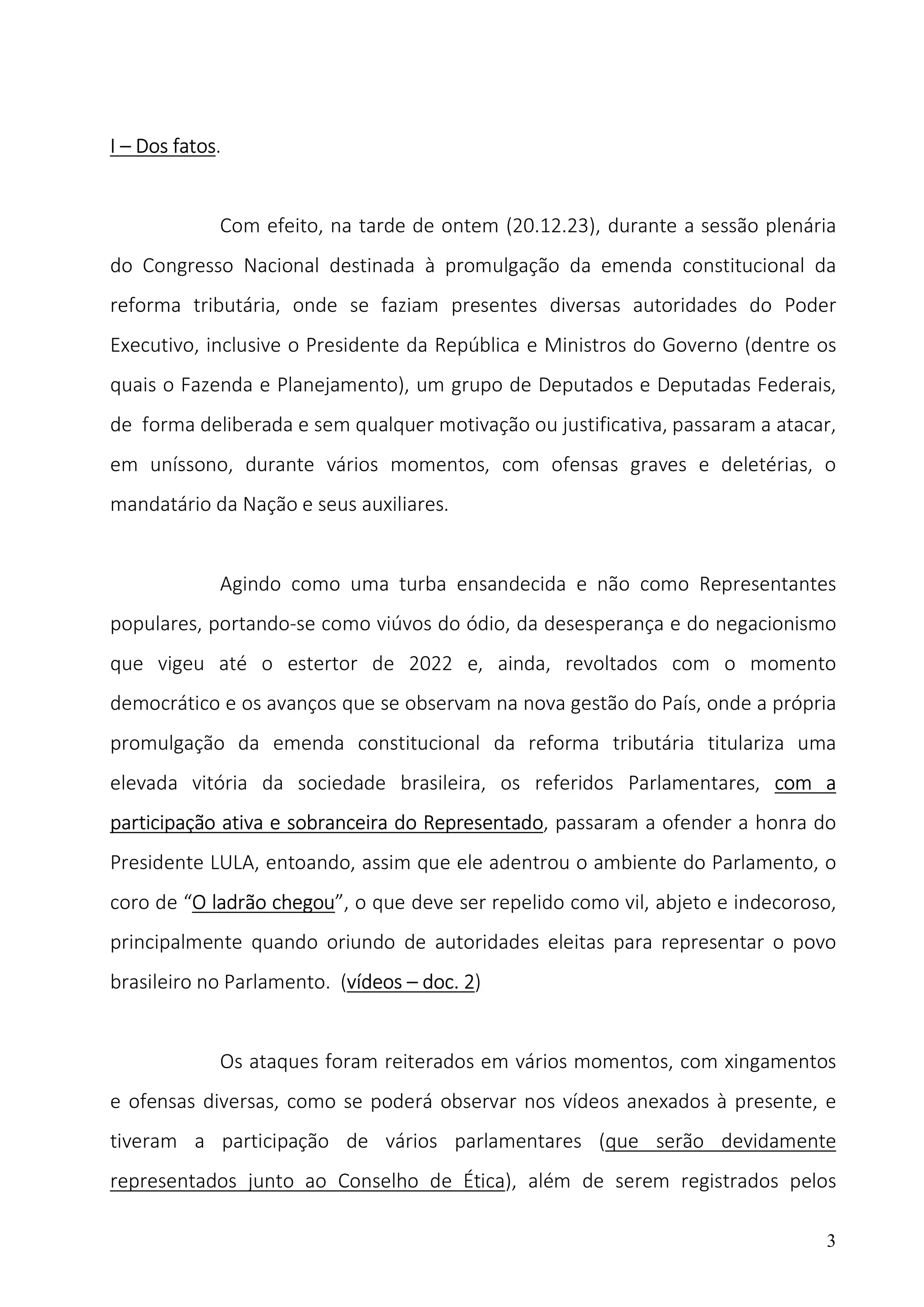 3
I – Dos fatos.
Com efeito, na tarde de ontem (20.12.23), durante a sessão plenária
do Congresso Nacional destinada à promulgação da emenda constitucional da
reforma tributária, onde se faziam presentes diversas autoridades do Poder
Executivo, inclusive o Presidente da República e Ministros do Governo (dentre os
quais o Fazenda e Planejamento), um grupo de Deputados e Deputadas Federais,
de forma deliberada e sem qualquer motivação ou justificativa, passaram a atacar,
em uníssono, durante vários momentos, com ofensas graves e deletérias, o
mandatário da Nação e seus auxiliares.
Agindo como uma turba ensandecida e não como Representantes
populares, portando-se como viúvos do ódio, da desesperança e do negacionismo
que vigeu até o estertor de 2022 e, ainda, revoltados com o momento
democrático e os avanços que se observam na nova gestão do País, onde a própria
promulgação da emenda constitucional da reforma tributária titulariza uma
elevada vitória da sociedade brasileira, os referidos Parlamentares, com a
participação ativa e sobranceira do Representado, passaram a ofender a honra do
Presidente LULA, entoando, assim que ele adentrou o ambiente do Parlamento, o
coro de “O ladrão chegou”, o que deve ser repelido como vil, abjeto e indecoroso,
principalmente quando oriundo de autoridades eleitas para representar o povo
brasileiro no Parlamento. (vídeos – doc. 2)
Os ataques foram reiterados em vários momentos, com xingamentos
e ofensas diversas, como se poderá observar nos vídeos anexados à presente, e
tiveram a participação de vários parlamentares (que serão devidamente
representados junto ao Conselho de Ética), além de serem registrados pelos
 