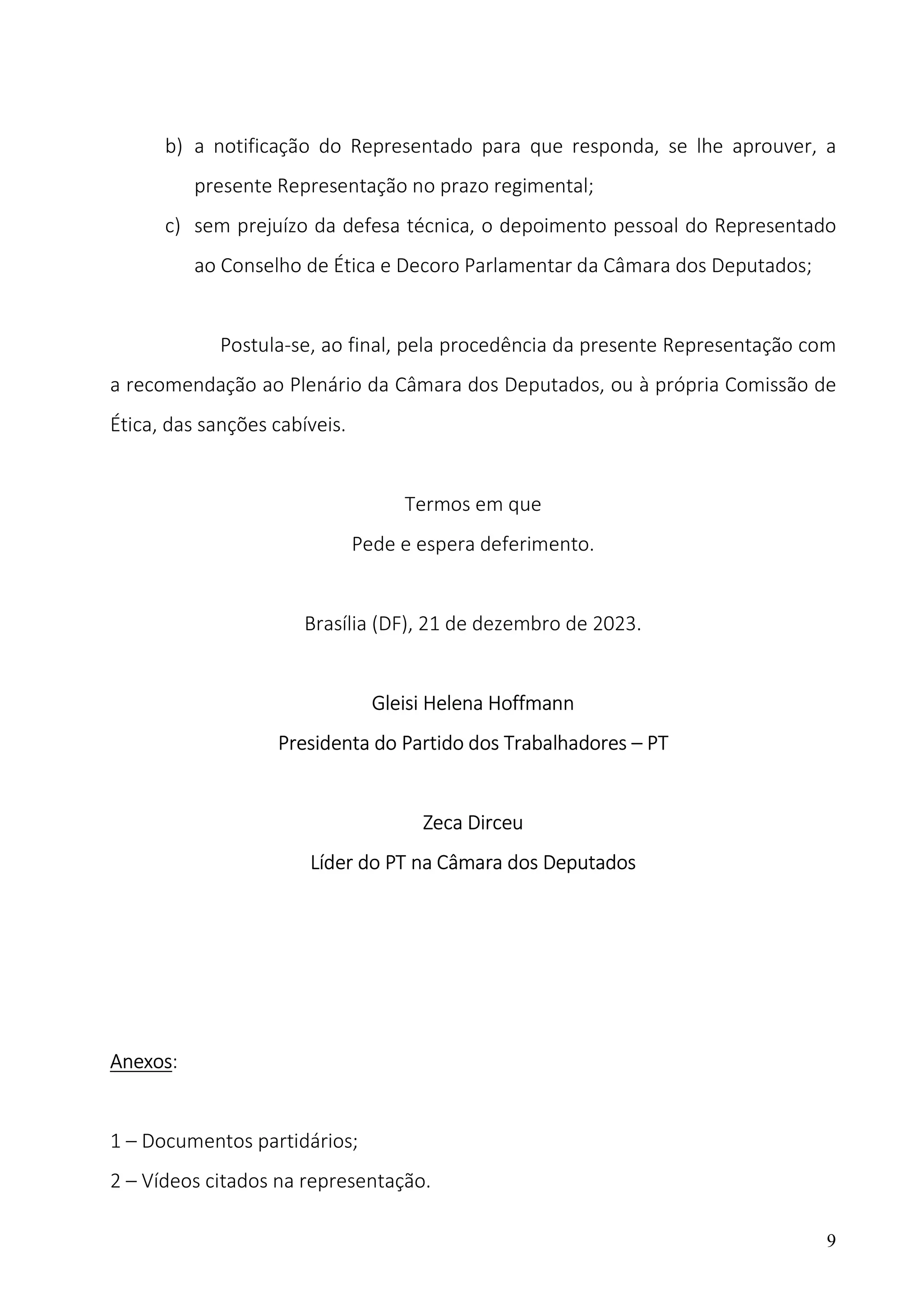 9
b) a notificação do Representado para que responda, se lhe aprouver, a
presente Representação no prazo regimental;
c) sem prejuízo da defesa técnica, o depoimento pessoal do Representado
ao Conselho de Ética e Decoro Parlamentar da Câmara dos Deputados;
Postula-se, ao final, pela procedência da presente Representação com
a recomendação ao Plenário da Câmara dos Deputados, ou à própria Comissão de
Ética, das sanções cabíveis.
Termos em que
Pede e espera deferimento.
Brasília (DF), 21 de dezembro de 2023.
Gleisi Helena Hoffmann
Presidenta do Partido dos Trabalhadores – PT
Zeca Dirceu
Líder do PT na Câmara dos Deputados
Anexos:
1 – Documentos partidários;
2 – Vídeos citados na representação.
 