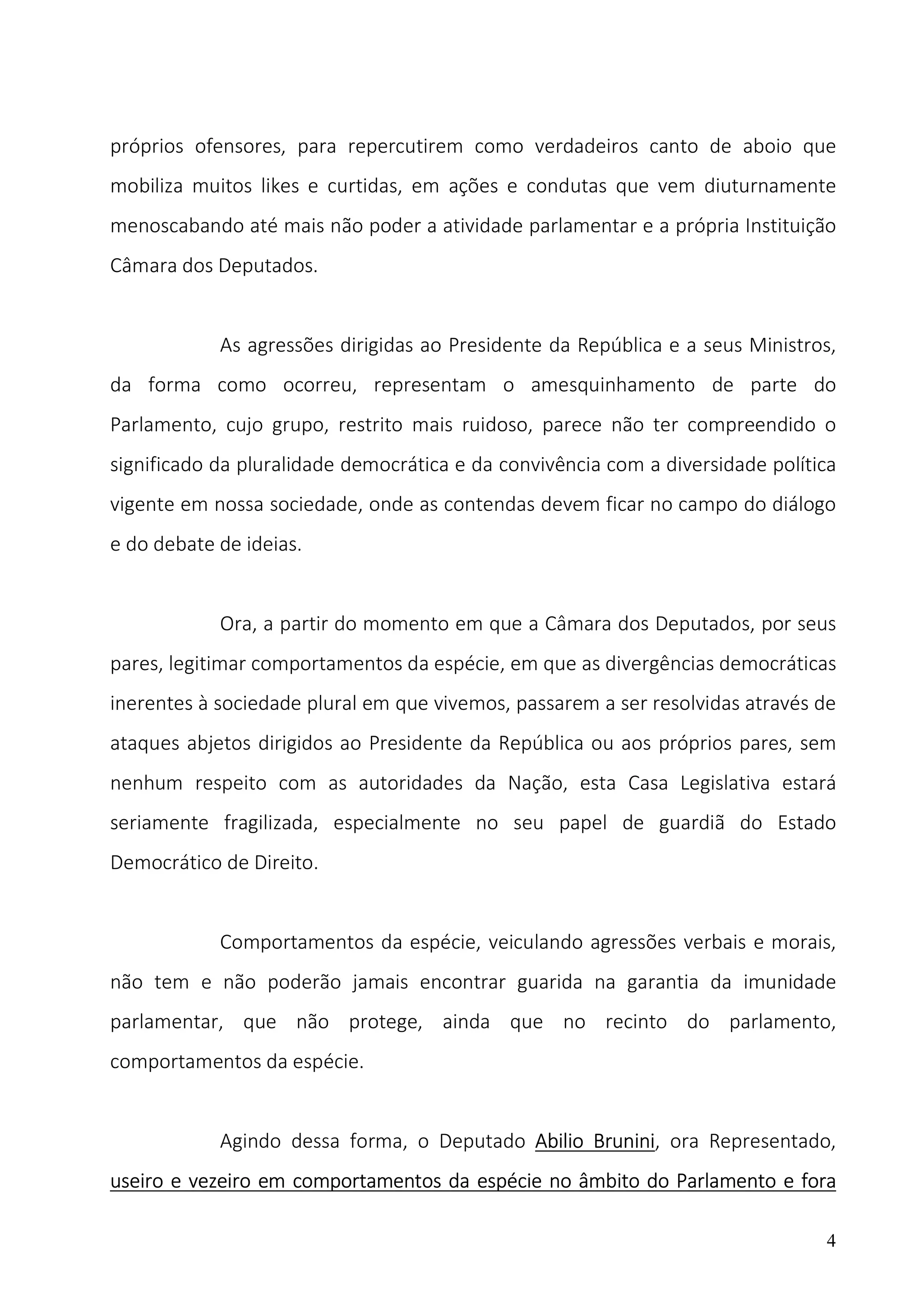 4
próprios ofensores, para repercutirem como verdadeiros canto de aboio que
mobiliza muitos likes e curtidas, em ações e condutas que vem diuturnamente
menoscabando até mais não poder a atividade parlamentar e a própria Instituição
Câmara dos Deputados.
As agressões dirigidas ao Presidente da República e a seus Ministros,
da forma como ocorreu, representam o amesquinhamento de parte do
Parlamento, cujo grupo, restrito mais ruidoso, parece não ter compreendido o
significado da pluralidade democrática e da convivência com a diversidade política
vigente em nossa sociedade, onde as contendas devem ficar no campo do diálogo
e do debate de ideias.
Ora, a partir do momento em que a Câmara dos Deputados, por seus
pares, legitimar comportamentos da espécie, em que as divergências democráticas
inerentes à sociedade plural em que vivemos, passarem a ser resolvidas através de
ataques abjetos dirigidos ao Presidente da República ou aos próprios pares, sem
nenhum respeito com as autoridades da Nação, esta Casa Legislativa estará
seriamente fragilizada, especialmente no seu papel de guardiã do Estado
Democrático de Direito.
Comportamentos da espécie, veiculando agressões verbais e morais,
não tem e não poderão jamais encontrar guarida na garantia da imunidade
parlamentar, que não protege, ainda que no recinto do parlamento,
comportamentos da espécie.
Agindo dessa forma, o Deputado Abilio Brunini, ora Representado,
useiro e vezeiro em comportamentos da espécie no âmbito do Parlamento e fora
 