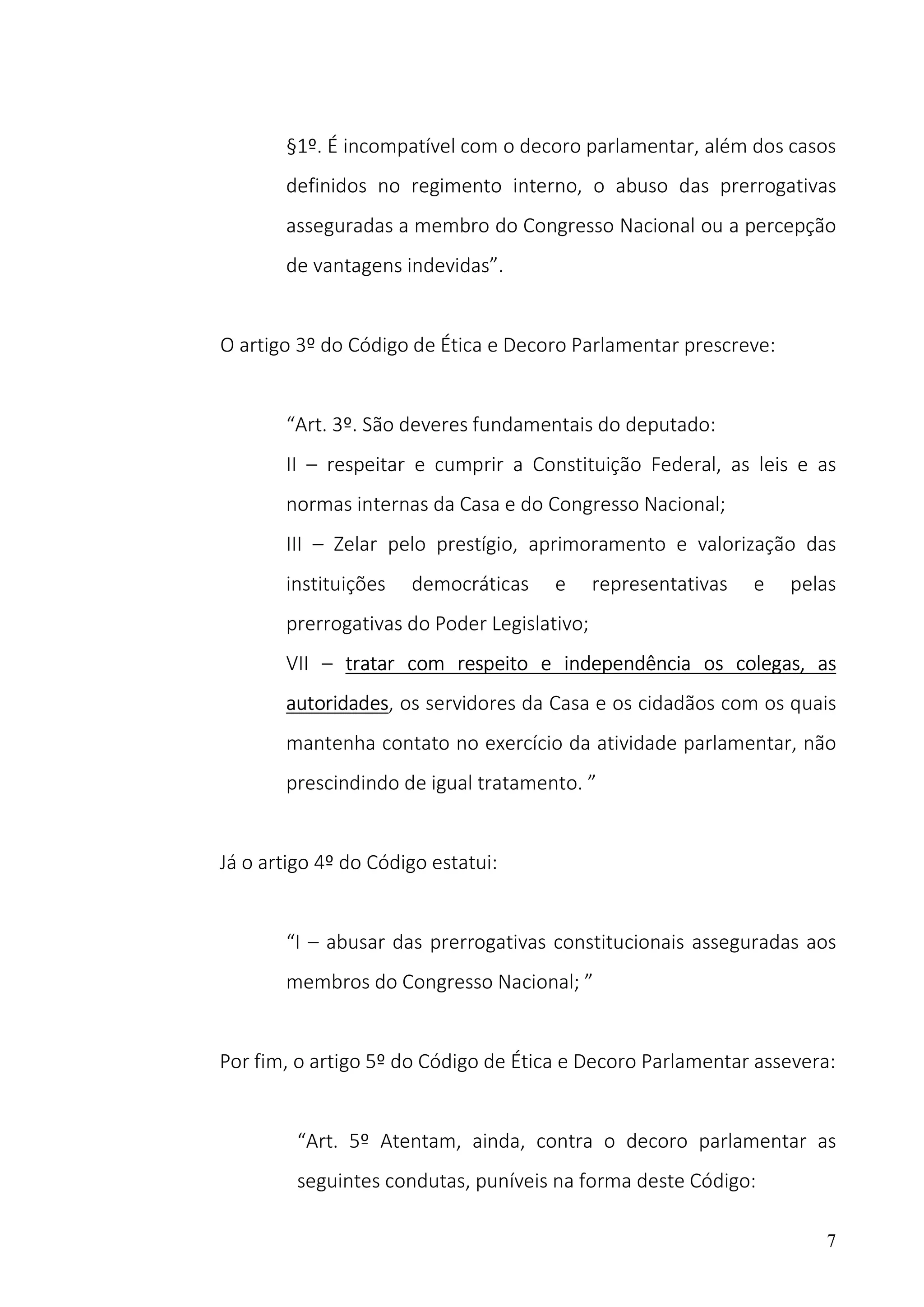 7
§1º. É incompatível com o decoro parlamentar, além dos casos
definidos no regimento interno, o abuso das prerrogativas
asseguradas a membro do Congresso Nacional ou a percepção
de vantagens indevidas”.
O artigo 3º do Código de Ética e Decoro Parlamentar prescreve:
“Art. 3º. São deveres fundamentais do deputado:
II – respeitar e cumprir a Constituição Federal, as leis e as
normas internas da Casa e do Congresso Nacional;
III – Zelar pelo prestígio, aprimoramento e valorização das
instituições democráticas e representativas e pelas
prerrogativas do Poder Legislativo;
VII – tratar com respeito e independência os colegas, as
autoridades, os servidores da Casa e os cidadãos com os quais
mantenha contato no exercício da atividade parlamentar, não
prescindindo de igual tratamento. ”
Já o artigo 4º do Código estatui:
“I – abusar das prerrogativas constitucionais asseguradas aos
membros do Congresso Nacional; ”
Por fim, o artigo 5º do Código de Ética e Decoro Parlamentar assevera:
“Art. 5º Atentam, ainda, contra o decoro parlamentar as
seguintes condutas, puníveis na forma deste Código:
 