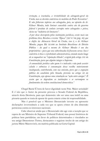 irritação, a iracúndia, a irritabilidade do advogado-geral da
                 União, mas as decisões contrárias às medidas do Poder Executivo”.
                 E não faltaram injúrias aos advogados, pois, na opinião do dr.
                 Gilmar Mendes, toda liminar concedida contra ato do governo
                 federal é produto de conluio corrupto entre advogados e juízes,
                 sócios na “indústria de liminares”.
                 A par desse desrespeito pelas instituições jurídicas, existe mais um
                 problema ético. Revelou a revista “Época” (22/4/ 02, pág. 40) que
                 a chefia da Advocacia Geral da União, isso é, o dr. Gilmar
                 Mendes, pagou R$ 32.400 ao Instituto Brasiliense de Direito
                 Público - do qual o mesmo dr. Gilmar Mendes é um dos
                 proprietários - para que seus subordinados lá fizessem cursos. Isso é
                 contrário à ética e à probidade administrativa, estando muito longe
                 de se enquadrar na “reputação ilibada”, exigida pelo artigo 101 da
                 Constituição, para que alguém integre o Supremo.
                 A comunidade jurídica sabe quem é o indicado e não pode assistir
                 calada e submissa à consumação dessa escolha notoriamente
                 inadequada, contribuindo, com sua omissão, para que a arguição
                 pública do candidato pelo Senado, prevista no artigo 52 da
                 Constituição, seja apenas uma simulação ou “ação entre amigos”. É
                 assim que se degradam as instituições e se corrompem os
                 fundamentos da ordem constitucional democrática.”

          Chega! Basta! É hora de haver dignidade neste País. Maior seriedade!
E é isto que o Autor da presente provoca o Senado Federal da República,
através desta Denúncia, para que demonstre não ser uma casa inútil ou uma
pizzaria quando se trata de apurar de quem comete crime de responsabilidade.
          Não é possível que o Ministro Denunciado invente ou apresente
declarações inverossímeis a cada vez que se apura crimes de alta dimensão
perniciosa contra os interesses nacionais.
          Cabe observar ainda que o Denunciado não age com a isenção que se
espera de um Ministro do Supremo Tribunal Federal, mas possui históricos de
práticas bem partidárias, em favor de políticos determinados e vinculados ao
seu amigo Demostenes Torres, destacamos o seguinte trecho de um artigo do
jurista Mário Maierovitch, em matéria publicada na Carta Capital:


                                                                         Página 10 de 15
 