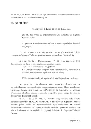 no art. 39, 5, da Lei nº 1079/50, ou seja, proceder de modo incompatível com a
honra dignidade e decoro de suas funções.

II – DO DIREITO

                        O artigo 39, da Lei nº 1.079/50, dispõe que:

            Art. 39. São crimes de responsabilidade dos Ministros do Supremo
            Tribunal Federal:
            ...
            5 - proceder de modo incompatível com a honra dignidade e decoro de
            suas funções.”

         Por outro lado, nos termos do art. 102, da Constituição Federal
compete ao Supremo Tribunal, precipuamente, a guarda da Constituição.

         Já o art. 35, da Lei Complementar nº 35, 14 de março de 1979,
determina serem deveres dos magistrados, dentre outros:
              “Art. 35 - São deveres do magistrado:
             I - Cumprir e fazer cumprir, com independência, serenidade e
            exatidão, as disposições legais e os atos de ofício;
                   ....
             VIII - manter conduta irrepreensível na vida pública e particular

          Ao proceder reiteradamente com acusações desprovidas de
verossimilhanças, ou, quando não, comprovadamente como falsas, usando suas
expressões baixas para referir ao ex-Presidente da República, o Ministro
Denunciado ofende as norma de conduta compatível com o cargo de Ministro
do Supremo Tribunal Federal.
          O art. 41, da Lei nº 1.079/50, é taxativo em permitir a todo cidadão
denunciar perante o SENADO FEDERAL, os ministros do Supremo Tribunal
Federal pelos crimes de responsabilidade que cometerem. O cidadão
denunciante, embasado na disposição citada, formula a presente denúncia que
visa a destituição do denunciado do cargo de Ministro do Supremo Tribunal
Federal.


                                                                   Página 12 de 15
 