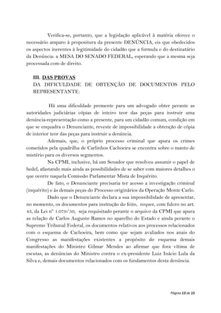 Verifica-se, portanto, que a legislação aplicável à matéria oferece o
necessário amparo à propositura da presente DENÚNCIA, eis que obedecidos
os aspectos inerentes à legitimidade do cidadão que a formula e do destinatário
da Denúncia: a MESA DO SENADO FEDERAL, esperando que a mesma seja
processada com de direito.

   III. DAS PROVAS
   DA DIFICULDADE DE OBTENÇÃO DE DOCUMENTOS PELO
   REPRESENTANTE:

           Há uma dificuldade premente para um advogado obter perante as
autoridades judiciárias cópias de inteiro teor das peças para instruir uma
denúncia-representação como a presente, para um cidadão comum, condição em
que se enquadra o Denunciante, reveste de impossibilidade a obtenção de cópia
de interior teor das peças para instruir a denúncia.
           Ademais, que, o próprio processo criminal que apura os crimes
cometidos pela quadrilha de Carlinhos Cachoeira se encontra sobre o manto de
mistério para os diversos segmentos.
           Na CPMI, inclusive, há um Senador que resolveu assumir o papel de
bedel, afastando mais ainda as possibilidades de se saber com maiores detalhes o
que ocorre naquela Comissão Parlamentar Mista de Inquérito.
           De fato, o Denunciante precisaria ter acesso a investigação criminal
(inquérito) e às demais peças do Processo originários da Operação Monte Carlo.
           Dado que o Denunciante declara a sua impossibilidade de apresentar,
no momento, os documentos para instrução do feito, requer, com fulcro no art.
43, da Lei nº 1.079/50, seja requisitado perante o arquivo da CPMI que apura
as relação de Carlos Augusto Ramos no aparelho do Estado e ainda perante o
Supremo Tribunal Federal, os documentos relativos aos processos relacionados
com o esquema de Cachoeira, bem como que sejam avaliados nos anais do
Congresso as manifestações existentes a propósito do esquema demais
manifestações do Ministro Gilmar Mendes ao afirmar que fora vítima de
escutas, as denúncias do Ministro contra o ex-presidente Luiz Inácio Lula da
Silva e, demais documentos relacionados com os fundamentos desta denúncia.




                                                                    Página 13 de 15
 