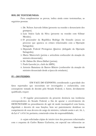 ROL DE TESTEMUNHAS:
          Para complementar as provas, indica ainda como testemunhas, as
seguintes pessoas:

         1. Dr. Nelson Azevedo Jobim (presente na reunião e denunciante dos
            grampos).
         2. Luiz Inácio Lula da Silva (presente na reunião com Gilmar
            Mendes).
         3. O procurador da República Rodrigo De Grandis (atuou no
            processo que apurava os crimes relacionados com a Operação
            Satiagraha).
         4. Deputado Federal Protogenes Queiroz (delegado da Operação
            Satiagraha).
         5. Mario Mairovitch (jurista e articulista conhecedor da atuação do
            ministro denunciado).
         6. Dr. Dalmo De Abreu Dallari (jurista).
         7. Paulo Lacerda (ex. chefe da ABIN).
         8. Antonio Ramaiana de Barros Ribeiro (conhecedor da atuação do
            ministro denunciado desde a época de estudante).

IV – DO PEDIDO:

                     EM FACE DO EXPOSTO, considerando a gravidade dos
fatos reportados que necessitam ser investigados e esclarecidos, com
conseqüente tomada de decisão pelo Senado Federal, o Autor, devidamente
qualificado, requer:

          1- O regular processamento da presente denúncia nas instâncias
correspondentes do Senado Federal, a fim de apurar o envolvimento do
DENUNCIADO no procedimento de agir de modo incompatível com honra,
dignidade e decorro de suas funções, bem ser patentemente desidioso no
cumprimento de seus deveres do cargo de ministro, violando assim o art. 39, 5,
da Lei nº 1.079/50, portanto, cometendo crime de responsabilidade;

        2- sejam solicitadas cópias de inteiro teor dos processos relacionados
com o esquema de Carlos Ramos Cachoeira, em especial nas referencias ao

                                                                  Página 14 de 15
 