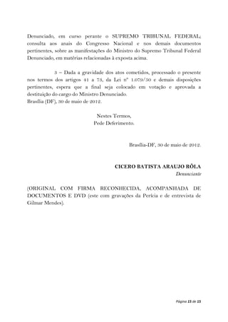 Denunciado, em curso perante o SUPREMO TRIBUNAL FEDERAL;
consulta aos anais do Congresso Nacional e nos demais documentos
pertinentes, sobre as manifestações do Ministro do Supremo Tribunal Federal
Denunciado, em matérias relacionadas à exposta acima.

             3 – Dada a gravidade dos atos cometidos, processado o presente
nos termos dos artigos 41 a 73, da Lei nº 1.079/50 e demais disposições
pertinentes, espera que a final seja colocado em votação e aprovada a
destituição do cargo do Ministro Denunciado.
Brasília (DF), 30 de maio de 2012.

                             Nestes Termos,
                            Pede Deferimento.



                                            Brasília-DF, 30 de maio de 2012.



                                     CICERO BATISTA ARAUJO RÔLA
                                                       Denunciante

(ORIGINAL COM FIRMA RECONHECIDA, ACOMPANHADA DE
DOCUMENTOS E DVD (este com gravações da Perícia e de entrevista de
Gilmar Mendes).




                                                                Página 15 de 15
 