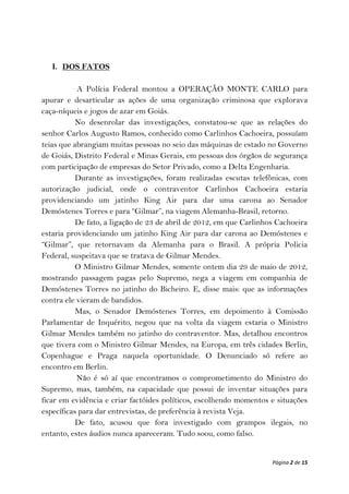 I. DOS FATOS

           A Polícia Federal montou a OPERAÇÃO MONTE CARLO para
apurar e desarticular as ações de uma organização criminosa que explorava
caça-níqueis e jogos de azar em Goiás.
           No desenrolar das investigações, constatou-se que as relações do
senhor Carlos Augusto Ramos, conhecido como Carlinhos Cachoeira, possuíam
teias que abrangiam muitas pessoas no seio das máquinas de estado no Governo
de Goiás, Distrito Federal e Minas Gerais, em pessoas dos órgãos de segurança
com participação de empresas do Setor Privado, como a Delta Engenharia.
           Durante as investigações, foram realizadas escutas telefônicas, com
autorização judicial, onde o contraventor Carlinhos Cachoeira estaria
providenciando um jatinho King Air para dar uma carona ao Senador
Demóstenes Torres e para “Gilmar”, na viagem Alemanha-Brasil, retorno.
           De fato, a ligação de 23 de abril de 2012, em que Carlinhos Cachoeira
estaria providenciando um jatinho King Air para dar carona ao Demóstenes e
“Gilmar”, que retornavam da Alemanha para o Brasil. A própria Policia
Federal, suspeitava que se tratava de Gilmar Mendes.
           O Ministro Gilmar Mendes, somente ontem dia 29 de maio de 2012,
mostrando passagem pagas pelo Supremo, nega a viagem em companhia de
Demóstenes Torres no jatinho do Bicheiro. E, disse mais: que as informações
contra ele vieram de bandidos.
           Mas, o Senador Demóstenes Torres, em depoimento à Comissão
Parlamentar de Inquérito, negou que na volta da viagem estaria o Ministro
Gilmar Mendes também no jatinho do contraventor. Mas, detalhou encontros
que tivera com o Ministro Gilmar Mendes, na Europa, em três cidades Berlin,
Copenhague e Praga naquela oportunidade. O Denunciado só refere ao
encontro em Berlin.
           Não é só aí que encontramos o comprometimento do Ministro do
Supremo, mas, também, na capacidade que possui de inventar situações para
ficar em evidência e criar factóides políticos, escolhendo momentos e situações
específicas para dar entrevistas, de preferência à revista Veja.
           De fato, acusou que fora investigado com grampos ilegais, no
entanto, estes áudios nunca apareceram. Tudo soou, como falso.


                                                                     Página 2 de 15
 