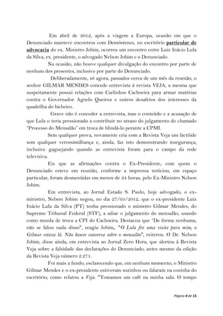 Em abril de 2012, após a viagem a Europa, ocasião em que o
Denunciado manteve encontros com Demóstenes, no escritório particular de
advocacia do ex. Ministro Jobim, ocorreu um encontro entre Luiz Inácio Lula
da Silva, ex. presidente, o advogado Nelson Jobim e o Denunciado.
           Na ocasião, não houve qualquer divulgação do encontro por parte de
nenhum dos presentes, inclusive por parte do Denunciado.
            Deliberadamente, só agora, passados cerca de um mês da reunião, o
senhor GILMAR MENDES concede entrevista à revista VEJA, a mesma que
suspeitamente possui relações com Carlinhos Cachoeira para armar matérias
contra o Governador Agnelo Queiroz e outros desafetos dos interesses da
quadrilha do bicheiro.
            Grave não é conceder a entrevista, mas o conteúdo e a acusação de
que Lula o teria pressionado a contribuir no atraso do julgamento do chamado
“Processo do Mensalão” em troca de blindá-lo perante a CPMI.
           Sem qualquer prova, novamente cria com a Revista Veja um factóide
sem qualquer verossimilhança e, ainda, faz isto demonstrando insegurança,
inclusive gaguejando quando as entrevista foram para o campo da rede
televisiva.
           Eis que as afirmações contra o Ex-Presidente, com quem o
Denunciado esteve em reunião, conforme a imprensa noticiou, em espaço
particular, foram desmentidas em menos de 24 horas, pelo Ex-Ministro Nelson
Jobim.
           Em entrevista, ao Jornal Estado S. Paulo, hoje advogado, o ex-
ministro, Nelson Jobim negou, no dia 27/05/2012, que o ex-presidente Luiz
Inácio Lula da Silva (PT) tenha pressionado o ministro Gilmar Mendes, do
Supremo Tribunal Federal (STF), a adiar o julgamento do mensalão, usando
como moeda de troca a CPI do Cachoeira. Destacou que “De forma nenhuma,
não se falou nada disso", reagiu Jobim,. "O Lula fez uma visita para mim, o
Gilmar estava lá. Não houve conversa sobre o mensalão", reiterou. O Dr. Nelson
Jobim, disse ainda, em entrevista ao Jornal Zero Hora, que alertou à Revista
Veja sobre a falsidade das declarações do Denunciado, antes mesmo da edição
da Revista Veja número 2.271.
           Foi mais a fundo, esclarecendo que, em nenhum momento, o Ministro
Gilmar Mendes e o ex-presidente estiveram sozinhos ou falaram na cozinha do
escritório, como relatou a Veja. "Tomamos um café na minha sala. O tempo


                                                                   Página 4 de 15
 