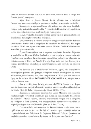 todo foi dentro da minha sala, o Lula saiu antes, durante todo o tempo nós
ficamos juntos", assegurou.
           Além disto, o doutor Nelson Jobim afirmou que o Ministro
Denunciado, em momento algum, apresentou sinal de consternação ou similar.
           Novamente, a verossimilhança não existe, mas sim uma falsidade,
comprovada, mais ainda quando o Ex-Presidente da República veio a público e
soltou uma nota desmentido as alegações do Denunciado.
           Mas, novamente, é na cena política que se busca o que concatena com
a semana da declaração bombástica e suspeita.
           Era justamente a semana em que o amigo do Denunciado, Senador
Demóstenes Torres (sob a suspeição de encontro na Alemanha) iria depor
perante a CPMI que apura as relações entre o bicheiro Carlos Cachoeira e os
aparelhos governamentais.
           É também quando se buscava apurar as relações da revista Veja com
a quadrilha do bicheiro Carlos Cachoeira, e que crescia a comprovação das
relações entre membros da revista com a quadrilha, inclusive na plantação de
noticias contra o Governo Agnelo Queiroz, logo após este ter descoberto e
tomado providencias em relação a superfaturamento em operação da empresa
Delta.
           Há indícios que o Denunciado pretendia, agora, não desqualificar
investigações policiais da Operação Satiagraha, nem as investigações de escuta
autorizadas judicialmente, mas, sim, desqualificar a CPMI que iria apurar as
ligações da revista VEJA, DEMOSTENES, CACHOEIRA, e, porquê não, o
próprio Denunciado.
           Ora, a Lei Orgânica da Magistratura - LOMAN é taxativa ao dispor
que são deveres do magistrado manter conduta irrepreensível na vida pública e
particular (Art. 35, da Lei Complementar 35, de 14/03/1979).
           Ademais, as reiteradas intervenções desse Ministro, sem qualquer
fundamentação verossímil, usando, ao que indica, da sua condição de Ministro
do Supremo Tribunal Federal, também, implicam em romper com a obrigação
de “cumprir e fazer cumprir, com independência, serenidade e exatidão, as
disposições legais e os atos de oficio” (Art. 35, I, da LOMAN).
           Por outro lado, tais condutas do Denunciado se conformam com a
tipificação prevista no art. 39, da Lei nº 1079/50, que considera crime de
responsabilidade dos Ministros do Supremo Tribunal Federal, “proceder de
modo incompatível com a honra, dignidade e o decoro de suas funções.”

                                                                   Página 5 de 15
 