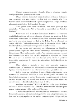 Quando uma criança comete reiteradas faltas, os pais como exemplo
de responsabilidade aplicam-lhe corretivos.
           Mas, o Ministro Denunciado tem reiterado em prática de declarações
não verossímeis sem que qualquer medida séria seja tomada pela Corte
Suprema e nem pelo Senado Federal, a quem cabe processar e julgar pedido do
afastamento e destituição do denunciado do cargo.
           Vista grossa nestes fatos contribuem, mais ainda, para que seja
aniquilada a “Justiça neste País” e “destruída a credibilidade do Judiciário
Brasileiro”.
           Corre assim risco de o Estado Democrático de Direito se tornar sem
credibilidade, dado que até outros ministros, alheios ao que aconteceu de fato
no escritório particular do Dr. Nelson Azevedo Jobim afirmarem taxativamente
que houve a conversa negada por Lula e Dr. Nelson Jobim, colocando em
choque a CPMI – Comissão Parlamentar Mista de Inquérito e a honra do Ex-
Presidente Lula, a partir de mentiras gestadas pelo Denunciado.
           E vista grossa está ocorrendo vergonhosamente na República,
quando juristas de plantão, sem a mínima comprovação no terreno lógico dos
fatos, assacam “altos conhecimentos jurídicos” apresentando pareceres contra o
Ex-Presidente Luiz Inácio Lula da Silva elogiando a “coragem” de Gilmar
Mendes ao expor o encontro com acusações sem prova a Lula, enquanto os
desmentidos taxativos do Dr. Nelson Azevedo Jobim e do Ex-Presidente são
ignorados.
           Mais trágico e absurdo é que, após apresentar alegações
inverossímeis e até, como a última patentemente inaceitável e sem fundamento.
Agora, o Ministro Denunciado usa palavras como bandido, incrédulo, etc.
           Releva notar que os indícios de que o Ministro Denunciado esteja
mentindo são crescentes. Inclusive, o laudo de uma perícia em análise de
frequência de voz aponta 13 trechos “fraudulentos e suspeitos”, sendo 11 de alto
risco e 2 de baixo risco, na entrevista do Ministro Gilmar Mendes sobre o seu
encontro com o ex-Presidente Luiz Inácio Lula da Silva.
           O diretor da empresa TRUSTER BRASIL, perito responsável que
analisou os trechos esclareceu que “Alto risco é uma maneira de dizer que a
pessoa está mentindo” (vídeo análise no CD anexo).
           A série de suspeitas sobre a inveracidade das afirmações do Ministro
Denunciado gerou na internet um twitaço inédito com a tag #gilmarmentes.
Provando o clamor popular que não aceita a versão acusatória e despropositada

                                                                     Página 6 de 15
 