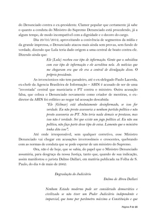 do Denunciado contra o ex-presidente. Clamor popular que certamente já sabe
o quanto a conduta do Ministro do Supremo Denunciado está procedendo, já a
algum tempo, de modo incompatível com a dignidade e o decoro do cargo.
          Dia 29/05/2012, aproveitando a conivência de segmentos da mídia e
da grande imprensa, o Denunciado atacou mais ainda sem provas, sem fundo de
verdade, dizendo que Lula teria dado origem a uma central de boato contra ele.
Dizendo ainda que:
                   Ele (Lula) recebeu esse tipo de informação. Gente que o subsidiou
                   com esse tipo de informação e ele acreditou nela. As notícias que
                   me chegaram era que ele era a central de divulgação disso. O
                   próprio presidente.
          As invencionices não tem paradeiro, até o ex-delegado Paulo Lacerda,
ex-chefe da Agencia Brasileira de Informação – ABIN é acusado de ser de uma
“inventada” central que municiaria o PT contra o ministro. Outra acusação
falsa, que coloca o Denunciado novamente como criador de mentiras, o ex-
diretor da ABIN foi enfático ao negar tal acusação descabida:
                   “Ele (Gilmar) está absolutamente desinformado, se isso for
                   verdade. Eu não presto assessoria a nenhum partido político e não
                   presto assessoria ao PT. Não teria nada demais se prestasse, mas
                   isso não é verdade. Sei que existe um jogo político aí. Eu não sou
                   político, não faço parte desse tipo de coisa. Lamento que o ministro
                   tenha dito isso”.
          Até onde irresponsável, sem qualquer corretivo, esse Ministro
Denunciado vai chegar em acusações inverossímeis e crescentes, quebrando
com as normas de conduta que se pode esperar de um ministro do Supremo.
          Ora, não é de hoje, que se sabia, do papel que o Ministro Denunciado
assumiria, para desgraça da nossa Justiça, tanto que, quando de sua indicação,
assim manifestou o jurista Dalmo Dallari, em matéria publicada na Folha de S.
Paulo, do dia 8 de maio de 2002:

                          Degradação do Judiciário
                                                              Dalmo de Abreu Dallari

                   Nenhum Estado moderno pode ser considerado democrático e
                   civilizado se não tiver um Poder Judiciário independente e
                   imparcial, que tome por parâmetro máximo a Constituição e que

                                                                           Página 7 de 15
 