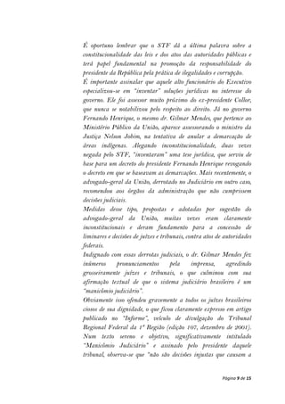 É oportuno lembrar que o STF dá a última palavra sobre a
constitucionalidade das leis e dos atos das autoridades públicas e
terá papel fundamental na promoção da responsabilidade do
presidente da República pela prática de ilegalidades e corrupção.
É importante assinalar que aquele alto funcionário do Executivo
especializou-se em “inventar” soluções jurídicas no interesse do
governo. Ele foi assessor muito próximo do ex-presidente Collor,
que nunca se notabilizou pelo respeito ao direito. Já no governo
Fernando Henrique, o mesmo dr. Gilmar Mendes, que pertence ao
Ministério Público da União, aparece assessorando o ministro da
Justiça Nelson Jobim, na tentativa de anular a demarcação de
áreas indígenas. Alegando inconstitucionalidade, duas vezes
negada pelo STF, “inventaram” uma tese jurídica, que serviu de
base para um decreto do presidente Fernando Henrique revogando
o decreto em que se baseavam as demarcações. Mais recentemente, o
advogado-geral da União, derrotado no Judiciário em outro caso,
recomendou aos órgãos da administração que não cumprissem
decisões judiciais.
Medidas desse tipo, propostas e adotadas por sugestão do
advogado-geral da União, muitas vezes eram claramente
inconstitucionais e deram fundamento para a concessão de
liminares e decisões de juízes e tribunais, contra atos de autoridades
federais.
Indignado com essas derrotas judiciais, o dr. Gilmar Mendes fez
inúmeros      pronunciamentos        pela     imprensa,     agredindo
grosseiramente juízes e tribunais, o que culminou com sua
afirmação textual de que o sistema judiciário brasileiro é um
“manicômio judiciário”.
Obviamente isso ofendeu gravemente a todos os juízes brasileiros
ciosos de sua dignidade, o que ficou claramente expresso em artigo
publicado no “Informe”, veículo de divulgação do Tribunal
Regional Federal da 1ª Região (edição 107, dezembro de 2001).
Num texto sereno e objetivo, significativamente intitulado
“Manicômio Judiciário” e assinado pelo presidente daquele
tribunal, observa-se que “não são decisões injustas que causam a


                                                          Página 9 de 15
 