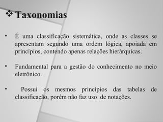  Taxonomias

•   É uma classificação sistemática, onde as classes se
    apresentam segundo uma ordem lógica, apoiada em
    princípios, contendo apenas relações hierárquicas.

•   Fundamental para a gestão do conhecimento no meio
    eletrônico.

•     Possui os mesmos princípios das tabelas de
    classificação, porém não faz uso de notações.
 