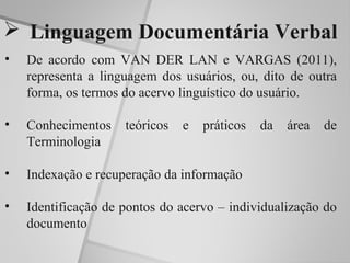  Linguagem Documentária Verbal
•   De acordo com VAN DER LAN e VARGAS (2011),
    representa a linguagem dos usuários, ou, dito de outra
    forma, os termos do acervo linguístico do usuário.

•   Conhecimentos    teóricos   e   práticos   da   área   de
    Terminologia

•   Indexação e recuperação da informação

•   Identificação de pontos do acervo – individualização do
    documento
 