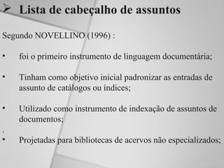  Lista de cabeçalho de assuntos

Segundo NOVELLINO (1996) :

•   foi o primeiro instrumento de linguagem documentária;

•   Tinham como objetivo inicial padronizar as entradas de
    assunto de catálogos ou índices;

•   Utilizado como instrumento de indexação de assuntos de
    documentos;
.
•   Projetadas para bibliotecas de acervos não especializados;
 