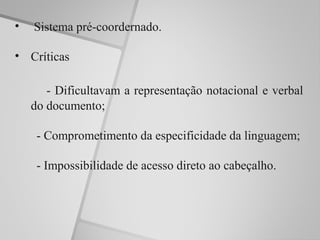 •   Sistema pré-coordernado.

• Críticas

       - Dificultavam a representação notacional e verbal
    do documento;

     - Comprometimento da especificidade da linguagem;

     - Impossibilidade de acesso direto ao cabeçalho.
 