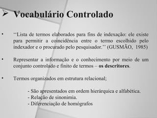  Vocabulário Controlado

•   ‘‘Lista de termos elaborados para fins de indexação: ele existe
    para permitir a coincidência entre o termo escolhido pelo
    indexador e o procurado pelo pesquisador.’’ (GUSMÃO, 1985)

•   Representar a informação e o conhecimento por meio de um
    conjunto controlado e finito de termos – os descritores.

•   Termos organizados em estrutura relacional;

          - São apresentados em ordem hierárquica e alfabética.
          - Relação de sinonimia.
          - Diferenciação de homógrafos
 
