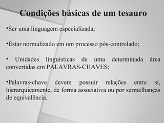 Condições básicas de um tesauro
•Ser uma linguagem especializada;

•Estar normalizado em um processo pós-controlado;

• Unidades linguísticas de uma determinada            área
convertidas em PALAVRAS-CHAVES;

•Palavras-chave devem possuir relações entre si,
hierarquicamente, de forma associativa ou por sermelhanças
de equivalência.
 