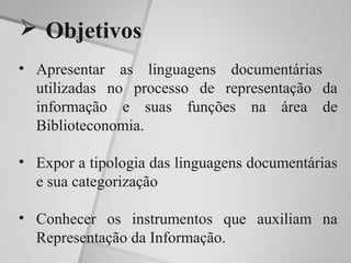  Objetivos
• Apresentar as linguagens documentárias
  utilizadas no processo de representação da
  informação e suas funções na área de
  Biblioteconomia.

• Expor a tipologia das linguagens documentárias
  e sua categorização

• Conhecer os instrumentos que auxiliam na
  Representação da Informação.
 